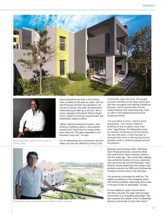 31
Business owner Rodney Stein, of Rodney
Stein Financial Services, moved his office
from Sea Point to Heron Crescent, Century
City four years ago. “We moved after realising
how central the location is for our customers
who come from all over the Peninsula,” says
Rodney, whose clients from the northern and
southern suburbs, the CBD and City Bowl are
all able to access Century City with ease.
“It’s extremely convenient for staff too. The
added convenience of the shopping centre
with banking facilities, restaurants and access
to the gym is also an advantage,” he says.
For the middle-to-upper income clients
that Stein services, the clean well-managed
environment is a compelling advantage. “We
also overlook the wetland, which is absolutely
glorious, and we feel in touch with nature.”
Khaya Mayedwa, a proud home owner in
Century View.
Rodney Stein overlooks Intaka from his office in Heron Crescent.
COMMUNITY
Khaya Mayedwa has lived in the Century
View complex for the past six years, with his
wife Khanyisa and their two daughters. He
moved to Century City after relocating from
Johannesburg to take up a new job. He’s a
senior manager at the South African Rugby
Union, where he works as a government and
stakeholder relations officer.
“When I started looking for houses, I was
thinking of getting a place in the southern
suburbs but I found that the houses there
were quite old. This place appealed to me
because it was new,” he says.
For the Mayedwas the convenience and the
safety and security offered by Century City
is what they enjoy the most. The couple
are both members of the Virgin Active gym
and their youngest child attends Endeavour
Educare, next to Central Park. It’s the
perfect lifestyle with everything they need
on offer in the neighbourhood and the
shopping centres.
“I’m sure there is crime – there is crime
everywhere – but I haven’t heard of
anything for the six years I have lived
here,” says Khaya. The Mayedwas have
no intention of moving out of the Century
City any time soon, in fact they plan to
renovate their home in the near future and
possibly invest in another property around
the precinct.
Inside_CenturyCityPublication_FinalPrint 10 12 14.indd 31 10/12/14 03:50:57 PM
 