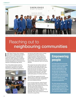 COMMUNITY
I
n 2007 Rabie Property Group adopted
a high school in neighbouring Joe Slovo
Park as part of their corporate social
investment programme. Over the years
Rabie has made a significant contribution
towards improving the infrastructure and
the learning experience of the learners and
teachers at Sinenjongo High School.
Two of the earliest projects were the
construction of computer and science
laboratories, followed by an ongoing
mentoring and upskilling programme for
Empowering
people
The Intaka Island Environmental
Education Centre is a partnership
between Century City, Rabie
and other stakeholders to raise
environmental awareness. This
has also been an opportunity
to create jobs. Two of the three
field rangers who were previously
security guards have successfully
completed training courses
and now run the primary school
educational programmes.
Ten other general workers have
undergone training and obtained
their boat skipper’s licences. They
are now qualified to launch the
boats that take visitors on tours of
the canals around Intaka Island.
Reaching out to
neighbouring communities
the teaching staff. Rabie funds a number
of programmes aimed at improving
maths and science skills as well as the
English proficiency of both learners and
teachers. When understaffing proved to
be a challenge, the company also paid the
salaries of five additional maths and science
teachers.
This support has had positive results. Six
years ago the matric pass rate was 27%.
In 2013 the school achieved a 94% matric
pass rate and was one of the 10 most
improved schools in the Western Cape for
the second consecutive year. The quality
of results has also improved, with most
matriculants going on to tertiary education.
The CCPOA also supports the school,
planting trees on Arbor Day, hosting learners
for environmental education programmes
and school feeding schemes.
In an innovative approach, Rabie Property
Group invested in the construction of the
first two Fives Futbol arenas at Century City,
with the proviso that a portion of
the net profit would be donated to
Sinenjongo High School. In May 2014 the
school received its first dividend of
R250 000, which will go towards funding the
intervention programmes.
32
Maggie Rowley of Rabie Property Group and Adam Fine of Fives Futbol hand over a R250 000 cheque to Sinenjongo High School.
Inside_CenturyCityPublication_FinalPrint 10 12 14.indd 32 10/12/14 03:51:00 PM
 