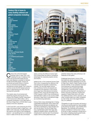 C
entury City is the third largest
business node in Cape Town, and
is leading the way in creating a true
mixed-use environment where the live,
work, play lifestyle is possible for between
55 000 and 60 000 people. Cranes are
an almost permanent fixture in Century
City, as commercial and residential
development powers ahead. This is likely to
continue across the 250 hectare precinct,
which is approaching just 70% of its full
development potential.
The market value of commercial and
residential property forming part of the
Century City Property Owners’ Association
in 2014 amounts to R20.3 billion, with a
combined contribution to the rates base of
the City of Cape Town of R138 million a year
based on the 2012 valuations.
In 2013 and 2014, and continuing into 2015,
major commercial nodes in Cape Town – the
CBD’s north-west area, the V&A Waterfront
Silo precinct and Century City’s Bridgeway
precinct – are benefiting from an investment
boom in state-of-the-art new commercial
space, running into billions of rands. Each
one of these areas has distinct competitive
advantages for corporate property owners
and tenants.
Added to this, is the investment across Cape
Town which is expanding the offering in the
international and domestic conferencing
markets. The new 900-seater Century
City Conference Centre will precede and
complement the expansion of the central
city’s Cape Town International Convention
Centre (CTICC). Since the first phase of the
CTICC opened in 2003 it has contributed an
estimated R22.4 billion to the country’s GDP,
and grown Cape Town’s international image
as a conferencing destination.
Century City’s unique advantage lies in it being
a greenfields development, which means bulk
infrastructure and services are relatively new
and will be maintained to a high standard now
and into the future. The City of Cape Town
has a sophisticated system that maps data
relating to property trends, connectivity and
infrastructure to rank the city’s 70 commercial
nodes in terms of their performance and
potential. Century City ranks at the top on all
measures on the system.
Challenges being faced in terms of the
bulk electricity supply and peak hour traffic
congestion are being addressed by the City
of Cape Town, Eskom, Rabie Property Group
and the CCPOA. A new substation has been
commissioned to meet growing energy
requirements while sophisticated traffic
management, improved public transport
services and the long-term development of
further road links is planned, including the
upgrade of Sable Road which will create
two additional lanes in 2015. However, in all
urban contexts peak-hour traffic congestion
is a fact of life, and in this regard Century
City is no different.
“Congestion is a sign of success, and having a
morning and evening peak hour was inevitable
as the precinct has grown,” says CCPOA Chris
Blackshaw. The corporate and investment
sectors’ confidence in Century City is shown
by the list of major companies it houses and in
the number of leading property growth funds
that have invested in the precinct.
INVESTMENT
7
Century City is home to
many leading national and
global companies including:
AIG
Aurecon
Auditor General
BASF
BCX
BMW (SMG)
Business Centre
Citibank
Chevron
Curro
DeVere
Discovery Health
Hi Sense
IBM
Itec
Fusion
Lesedi Nuclear
Liberty Life
Mazars
Mercedes-Benz
Moore Stephens
MTN
Nashua
Old Mutual Private Wealth
Philip Morris
Porsche
PriceWaterhouseCoopers
Regus
Samsung
SAP
Softline
Sony
Spur
Verisign
Virgin Active
Vodacom
Inside_CenturyCityPublication_FinalPrint 10 12 14.indd 7 10/12/14 03:49:35 PM
 