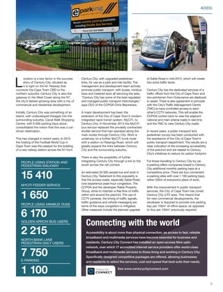 ACCESS
L
ocation is a key factor in the success
story of Century City, situated as
it is right on the N1 freeway that
connects the Cape Town CBD to the
northern suburbs. Century City is also the
gateway to the West Coast along the N7,
the city’s fastest-growing area with a mix of
commercial and residential development.
Initially, Century City was something of an
island, with undeveloped linkages into the
surrounding suburbs. Canal Walk Shopping
Centre, with 8 000 parking bays alone,
consolidated the notion that this was a car-
driven destination.
This has changed in recent years. In 2010
the hosting of the Football World Cup in
Cape Town was the catalyst for the building
of a new railway station across the N1 from
Connecting with the world
Accessibility is about more than physical connection, as access to fast, reliable
broadband and multimedia services have become essential for business and
residents. Century City Connect has installed an open-access fibre optic
network, over which 17 accredited internet service providers offer world-class
broadband and multimedia services to those living and working in Century City.
Specifically designed competitive packages are offered, allowing businesses
and residents to select the services, cost and speed that best suits their needs.
See www.centurycityconnect.com
15 410
PEOPLE USING station and
Pedestrian walkway
6 170
PEOPLE USING MINIBUS TAXIS
2 215
GOLDEN ARROW BUS USERS
7 750
NORTH BANK LANE
PEDESTRIAN DAILY USERS
1 650
myciti feeder service
1 100
E-PARKING
Century City, with upgraded pedestrian
links, for use as a park and ride facility. The
management and development team actively
promote public transport, with buses, minibus
taxis and metered taxis all servicing the area.
“Century City has some of the best regulated
and managed public transport interchanges,”
says CEO of the CCPOA Chris Blackshaw.
A major development has been the
extension of the City of Cape Town’s modern
integrated rapid transit system, MyCiTi, to
Century City. In November 2013 the MyCiTi
bus service replaced the privately contracted
shuttle service that had operated along the
main routes through Century City. Work is
underway on a further MyCiTi trunk route
with a station on Ratanga Road, which will
greatly expand the links between Century
City and the surrounding suburbs.
There is also the possibility of further
integrating Century City through a link to the
south across the rail corridor.
An estimated 55 000 people live and work in
Century City. Testament to this popularity is
that the access roads, especially Sable Road,
now experience peak-hour congestion. The
CCPOA and the developer, Rabie Property
Group, strive to maintain a free flow of traffic
within and around the precinct. The use of
CCTV cameras, the timing of traffic signals,
traffic guidance and vehicle messaging are
some of the ways congestion is mitigated.
Other measures include the planned upgrade
of Sable Road in mid-2015, which will create
two extra traffic lanes.
Century City has the dedicated services of a
traffic officer from the City of Cape Town and
two pointsmen from Outsurance are deployed
to assist. There is also agreement in principle
with the City’s Traffic Management Centre
(TMC) to have controlled access to each
other’s CCTV networks. This will enable the
CCPOA control room to view the adjacent
national and main arterial roads in real time
and the TMC to view Century City roads.
In recent years, a public transport and
pedestrian survey has been conducted with
the assistance of the City of Cape Town’s
public transport department. The results are a
clear indication of the increasing accessibility
of the precinct and are related to Century
City’s initiatives to reduce its carbon footprint.
For those travelling to Century City by car,
e-parking offers companies based in Century
City additional monthly parking bays at a
competitive price. There are four convenient
e-parking sites with over 1 100 parking bays,
within 500m of everyone’s place of work.
With the improvement in public transport
services, the City of Cape Town has zoned
Century City a P2 area. This means that
for new commercial developments, the
developer is required to provide one parking
bay per 100m2
of office space, as opposed
to four per 100m2
previously required.
9
Inside_CenturyCityPublication_FinalPrint 10 12 14.indd 9 10/12/14 03:49:42 PM
 