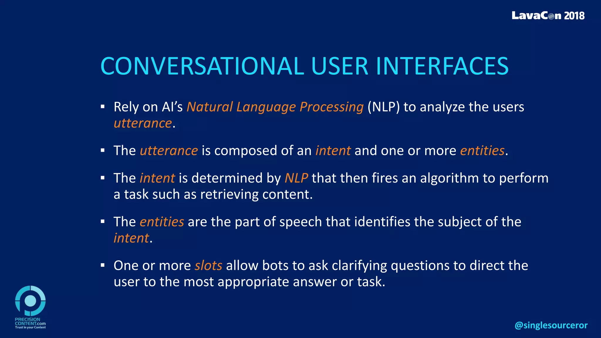 CONVERSATIONAL USER INTERFACES
▪ Rely on AI’s Natural Language Processing (NLP) to analyze the users
utterance.
▪ The utterance is composed of an intent and one or more entities.
▪ The intent is determined by NLP that then fires an algorithm to perform
a task such as retrieving content.
▪ The entities are the part of speech that identifies the subject of the
intent.
▪ One or more slots allow bots to ask clarifying questions to direct the
user to the most appropriate answer or task.
@singlesourceror
 