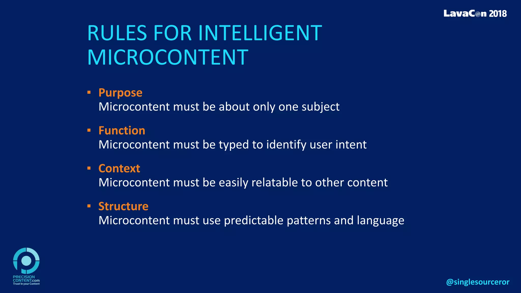 RULES FOR INTELLIGENT
MICROCONTENT
▪ Purpose
Microcontent must be about only one subject
▪ Function
Microcontent must be typed to identify user intent
▪ Context
Microcontent must be easily relatable to other content
▪ Structure
Microcontent must use predictable patterns and language
@singlesourceror
 