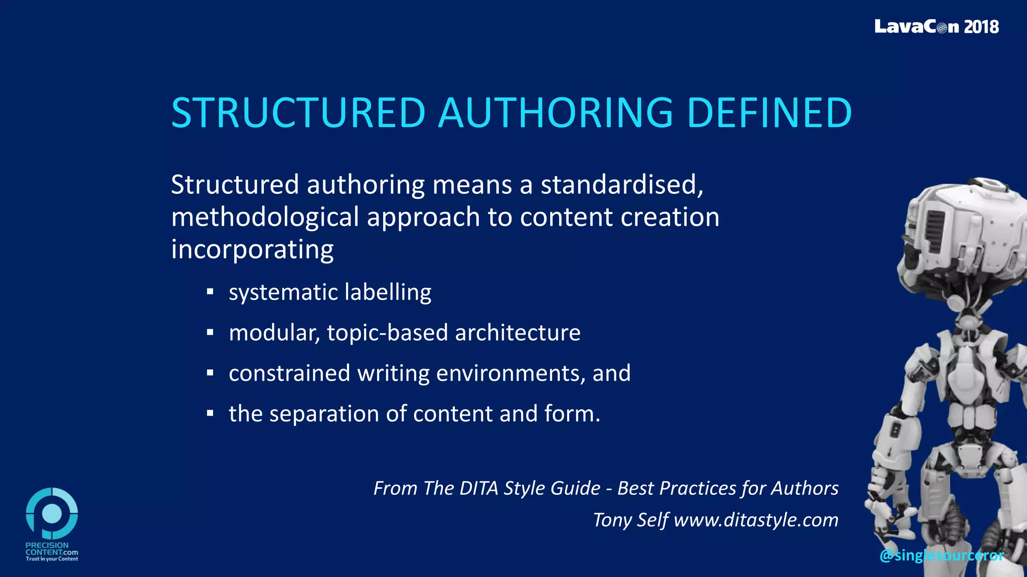 STRUCTURED AUTHORING DEFINED
Structured authoring means a standardised,
methodological approach to content creation
incorporating
▪ systematic labelling
▪ modular, topic-based architecture
▪ constrained writing environments, and
▪ the separation of content and form.
From The DITA Style Guide - Best Practices for Authors
Tony Self www.ditastyle.com
@singlesourceror
 