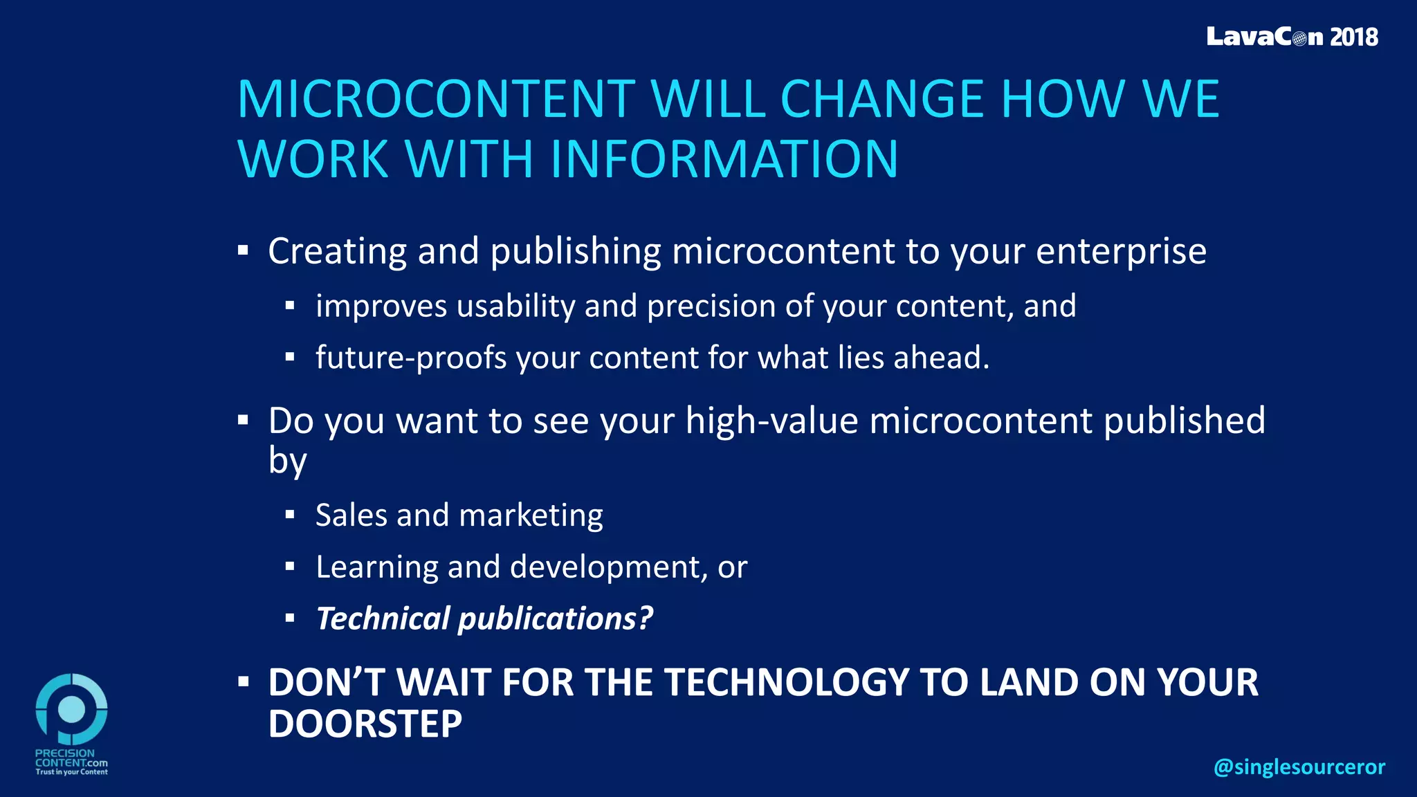 MICROCONTENT WILL CHANGE HOW WE
WORK WITH INFORMATION
▪ Creating and publishing microcontent to your enterprise
▪ improves usability and precision of your content, and
▪ future-proofs your content for what lies ahead.
▪ Do you want to see your high-value microcontent published
by
▪ Sales and marketing
▪ Learning and development, or
▪ Technical publications?
▪ DON’T WAIT FOR THE TECHNOLOGY TO LAND ON YOUR
DOORSTEP
@singlesourceror
 