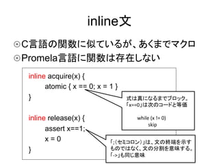 inline文	
¤ C言語の関数に似ているが、あくまでマクロ
¤ Promela言語に関数は存在しない	
  inline acquire(x) {
        atomic { x == 0; x = 1 }
  }                                式は真になるまでブロック。	
  
                                   「x==0」は次のコードと等価	
  
                                   	
  
  inline release(x) {                   	
  while	
  (x	
  !=	
  0)	
  
                                        	
      	
  skip	
        assert x==1;
        x=0                  「;（セミコロン）」は、文の終端を示す
  }                          ものではなく、文の分割を意味する。
                             「-­‐>」も同じ意味	
  
 