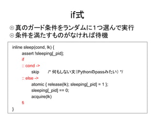 if式	
¤ 真のガード条件をランダムに１つ選んで実行
¤ 条件を満たすものがなければ待機	
inline sleep(cond, lk) {
      assert !sleeping[_pid];
      if
      :: cond ->
            skip     /* 何もしない文（Pythonのpassみたい） */
      :: else ->
            atomic { release(lk); sleeping[_pid] = 1 };
            sleeping[_pid] == 0;
            acquire(lk)
      fi
}
 