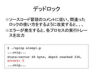 デッドロック	
¤ ソースコード冒頭のコメントに従い、間違った
   ロックの使い方をするように改変すると、、、
¤ エラーが発生すると、各プロセスの実行トレー
   スを出力	

$ ./spinp sleep1.p !
...snip...!
State-vector 48 byte, depth reached 236,
errors: 5!
...snip...!
 