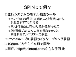 SPINって何？	
¤ 並行システムのモデル検査ツール
   l ソフトウェアが「正しく」動くことを証明したり、
      反証を示すことが可能
   l テスト手法とは異なり、設計段階で使用
   l 例：通信プロトコルの状態遷移チェック、
      排他制御アルゴリズムの検証
¤ PromelaというC言語ライクなモデリング言語
¤ 1980年ごろからベル研で開発
¤ 現在、http://spinroot.com/から入手可能
 