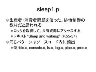 sleep1.p	
¤ 生産者・消費者問題を使った、排他制御の
  教材だと思われる
   l ロックを取得して、共有資源にアクセスする
   l テキスト “Sleep and wakeup” (P.55-57)
¤ 同じパターンはソースコード内に頻出
   l 例：bio.c, console.c, fs.c, log.c, pipe.c, proc.c	
 