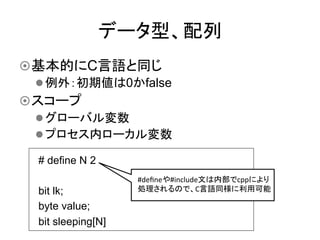 データ型、配列	
¤ 基本的にC言語と同じ
   l 例外：初期値は0かfalse
¤ スコープ
   l グローバル変数
   l プロセス内ローカル変数	

  # define N 2
                      #deﬁneや#include文は内部でcppにより
  bit lk;             処理されるので、C言語同様に利用可能	
  

  byte value;
  bit sleeping[N]	
 
