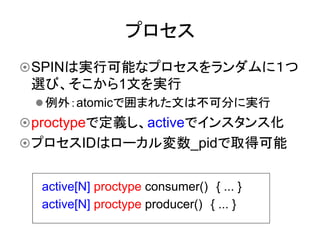 プロセス	
¤ SPINは実行可能なプロセスをランダムに１つ
 選び、そこから1文を実行
 l 例外：atomicで囲まれた文は不可分に実行
¤ proctypeで定義し、activeでインスタンス化
¤ プロセスIDはローカル変数_pidで取得可能	


  active[N] proctype consumer()　{ ... }
  active[N] proctype producer()　{ ... }	
 