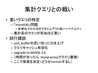 集計クエリとの戦い 
• 重いクエリの特定 
– 「moreEdit」問題 
• 秒単位でかかるのでタイムアウト扱い＝ペナルティ 
– 集計系のクエリが死ぬほど重い 
• 試行錯誤 
– sort_bufferの思い切った引き上げ 
– クエリキャッシュ有効化 
– upgrade 
to 
MySQL 
5.6 
– （時間が合ったら：mysql-­‐proxyでクエリ書換） 
– ここで保留を決定（どうせVarnishするし） 
 
