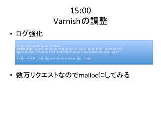 15:00 
Varnishの調整 
• ログ強化 
# 
vim 
/etc/sysconfig/varnishncsa: 
DAEMON_OPTS="-a 
-w 
$logfile 
-D 
-P 
$pidfile 
-F 
'%h 
%l 
%u 
%t 
"%r" 
%s 
%b 
%D 
fb:% 
{Varnish:time_firstbyte}x 
hit:%{Varnish:hitmiss}x 
hdl:%x{Varnish:handling}x'" 
# 
sort 
-n 
-k11 
/var/log/varnish/varnishncsa.log 
| 
less 
• 数万リクエストなのでmallocにしてみる 
 
