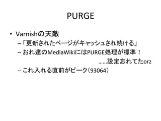PURGE 
• Varnishの天敵 
– 「更新されたページがキャッシュされ続ける」 
– おれ達のMediaWikiにはPURGE処理が標準！ 
……設定忘れてたorz 
– これ入れる直前がピーク（93064） 
 