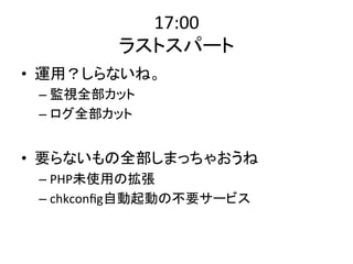 17:00 
ラストスパート 
• 運用？しらないね。 
– 監視全部カット 
– ログ全部カット 
• 要らないもの全部しまっちゃおうね 
– PHP未使用の拡張 
– chkconfig自動起動の不要サービス 
 