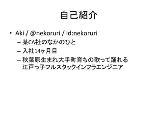 自己紹介 
• Aki 
/ 
@nekoruri 
/ 
id:nekoruri 
– 某CA社のなかのひと 
– 入社14ヶ月目 
– 秋葉原生まれ大手町育ちの歌って踊れる 
江戸っ子フルスタックインフラエンジニア 
 