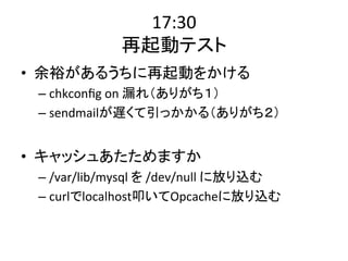 17:30 
再起動テスト 
• 余裕があるうちに再起動をかける 
– chkconfig 
on 
漏れ（ありがち１） 
– sendmailが遅くて引っかかる（ありがち２） 
• キャッシュあたためますか 
– /var/lib/mysql 
を 
/dev/null 
に放り込む 
– curlでlocalhost叩いてOpcacheに放り込む 
 