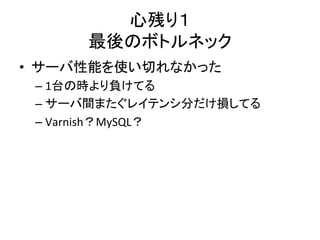 心残り１ 
最後のボトルネック 
• サーバ性能を使い切れなかった 
– 1台の時より負けてる 
– サーバ間またぐレイテンシ分だけ損してる 
– Varnish？MySQL？ 
 