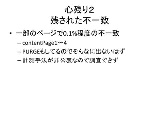 心残り２ 
残された不一致 
• 一部のページで0.1%程度の不一致 
– contentPage1〜4 
– PURGEもしてるのでそんなに出ないはず 
– 計測手法が非公表なので調査できず 
 