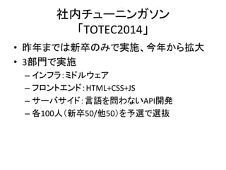 社内チューニンガソン 
「TOTEC2014」 
• 昨年までは新卒のみで実施、今年から拡大 
• 3部門で実施 
– インフラ：ミドルウェア 
– フロントエンド：HTML+CSS+JS 
– サーバサイド：言語を問わないAPI開発 
– 各100人（新卒50/他50）を予選で選抜 
 