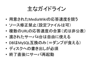 主なガイドライン 
• 用意されたMediaWikiの応答速度を競う 
• ソース修正禁止（設定ファイルは可） 
• 複数のURLの応答速度の合算（式は非公表） 
• 渡されたサーバ4台は自由に使える 
• DBはMySQL互換のみ（＝ダンプが食える） 
• ディスクへの書き出しが必須 
• 終了直後にサーバ再起動 
 