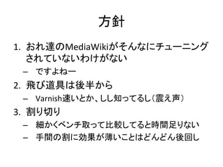 方針 
1. おれ達のMediaWikiがそんなにチューニング 
されていないわけがない 
– ですよねー 
2. 飛び道具は後半から 
– Varnish速いとか、しし知ってるし（震え声） 
3. 割り切り 
– 細かくベンチ取って比較してると時間足りない 
– 手間の割に効果が薄いことはどんどん後回し 
 
