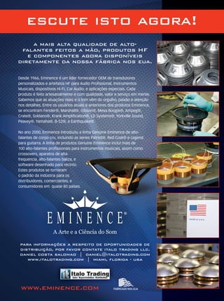 a mais alta qualidade de alto-
falantes feitos a mão, produtos HF
e componentes agora disponíveis
diretamente da nossa fábrica nos eua.
para informações a respeito de oportunidades de
distribuição, por favor contate italo trading llc.
daniel costa salomao | daniel@italotrading.com
www.italotrading.com | miami, florida - usa
Fabricado nos EUawww.eminence.com
para informações a respeito de oportunidades de
A Arte e a Ciência do Som
Desde 1966, Eminence é um líder fornecedor OEM de transdutores
personalizados e artefatos HF para Audio Proﬁssional, Instrumentos
Musicais, dispositivos Hi-Fi, Car Audio, e aplicações especiais. Cada
produto é feito artesanalmente e com qualidade, valor e serviço em mente.
Sabemos que as atuações reais e o tom vêm do orgulho, paixão e atenção
nos detalhes. Entre os usuários atuais e anteriores dos produtos Eminence,
se encontram Fender®, Marshall®, Gibson®, Mesa Boogie®, Ampeg®,
Crate®, Soldano®, Krank Ampliﬁcation®, LD Systems®, Yorkville Sound,
Peavey®, Yamaha®, B-52®, e Earthquake®.
No ano 2000, Eminence introduziu a linha Genuine Eminence de alto-
falantes de corpo cru, incluindo as series Patriot®, Red Coat® e Legend
para guitarra. A linha de produtos Genuine Eminence incluí mais de
100 alto-falantes proﬁssionais para instrumentos musicais, assim como
crossovers, aparatos de alta-
frequencia, alto-falantes baliza, e
software desenhado para recinto.
Estes produtos se tornaram
o padrão da indústria para os
distribuidores, comerciantes, e
consumidores em quase 80 países.
escute isto agora!
MM_HearThis_8.1x10.8_port.indd 1 6/21/2010 11:09:07 AMmm51_completa.indd 26 04/11/2010 18:42:54mm52_topofmind.indd 103 18/12/2010 11:51:37
 