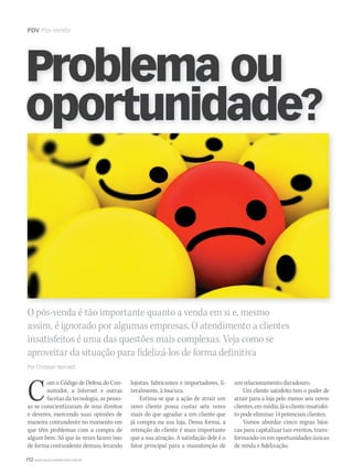 112 WWW.MUSICAEMERCADO.COM.BR
PDV Pós-venda
O pós-venda é tão importante quanto a venda em si e, mesmo
assim, é ignorado por algumas empresas. O atendimento a clientes
insatisfeitos é uma das questões mais complexas. Veja como se
aproveitar da situação para fidelizá-los de forma definitiva
Por Christian Bernard
Problema ou
oportunidade?
Com o Código de Defesa do Con-
sumidor, a Internet e outras
facetas da tecnologia, as pesso-
as se conscientizaram de seus direitos
e deveres, exercendo suas opiniões de
maneira contundente no momento em
que têm problemas com a compra de
algum bem. Só que às vezes fazem isso
de forma contundente demais, levando
um relacionamento duradouro.
Um cliente satisfeito tem o poder de
atrair para a loja pelo menos seis novos
clientes,emmédia.Jáoclienteinsatisfei-
to pode eliminar 14 potenciais clientes.
Vamos abordar cinco regras bási-
cas para capitalizar tais eventos, trans-
formando-os em oportunidades únicas
de venda e fidelização.
lojistas, fabricantes e importadores, li-
teralmente, à loucura.
Estima-se que a ação de atrair um
novo cliente possa custar sete vezes
mais do que agradar a um cliente que
já compra na sua loja. Dessa forma, a
retenção do cliente é mais importante
que a sua atração. A satisfação dele é o
fator principal para a manutenção de
mm52_pdv_venda.indd 112 17/12/2010 21:47:21
 