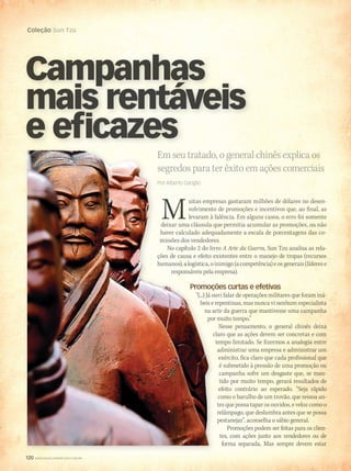 120 WWW.MUSICAEMERCADO.COM.BR
Coleção Sun Tzu
120 WWW.MUSICAEMERCADO.COM.BR
Coleção Sun Tzu
uitas empresas gastaram milhões de dólares no desen-
volvimento de promoções e incentivos que, ao final, as
levaram à falência. Em alguns casos, o erro foi somente
deixar uma cláusula que permitia acumular as promoções, ou não
haver calculado adequadamente a escala de porcentagens das co-
missões dos vendedores.
No capítulo 2 do livro A Arte da Guerra, Sun Tzu analisa as rela-
ções de causa e efeito existentes entre o manejo de tropas (recursos
humanos), a logística, o inimigo (a competência) e os generais (líderes e
responsáveis pela empresa).
Promoções curtas e efetivas
“(...) Já ouvi falar de operações militares que foram iná-
beis e repentinas, mas nunca vi nenhum especialista
na arte da guerra que mantivesse uma campanha
por muito tempo.”
Nesse pensamento, o general chinês deixa
claro que as ações devem ser concretas e com
tempo limitado. Se fizermos a analogia entre
administrar uma empresa e administrar um
exército, fica claro que cada profissional que
é submetido à pressão de uma promoção ou
campanha sofre um desgaste que, se man-
tido por muito tempo, gerará resultados de
efeito contrário ao esperado. “Seja rápido
como o barulho de um trovão, que ressoa an-
tes que possa tapar os ouvidos, e veloz como o
relâmpago, que deslumbra antes que se possa
pestanejar”, aconselha o sábio general.
Promoções podem ser feitas para os clien-
tes, com ações junto aos vendedores ou de
forma separada. Mas sempre devem estar
Em seu tratado, o general chinês explica os
segredos para ter êxito em ações comerciais
Campanhas
mais rentáveis
Campanhas
mais rentáveis
Campanhas
e eficazes
uitas empresas gastaram milhões de dólares no desen-
volvimento de promoções e incentivos que, ao final, as
levaram à falência. Em alguns casos, o erro foi somente
deixar uma cláusula que permitia acumular as promoções, ou não
haver calculado adequadamente a escala de porcentagens das co-
missões dos vendedores.
No capítulo 2 do livro
ções de causa e efeito existentes entre o manejo de tropas (recursos
humanos), a logística, o inimigo (a competência) e os generais (líderes e
responsáveis pela empresa).
Promoções curtas e efetivas
“(...) Já ouvi falar de operações militares que foram iná-
beis e repentinas, mas nunca vi nenhum especialista
na arte da guerra que mantivesse uma campanha
por muito tempo.”
claro que as ações devem ser concretas e com
tempo limitado. Se fizermos a analogia entre
Em seu tratado, o general chinês explica os
segredos para ter êxito em ações comerciais
Muitas empresas gastaram milhões de dólares no desen-
volvimento de promoções e incentivos que, ao final, as
levaram à falência. Em alguns casos, o erro foi somente
deixar uma cláusula que permitia acumular as promoções, ou não
haver calculado adequadamente a escala de porcentagens das co-
missões dos vendedores.
No capítulo 2 do livro
ções de causa e efeito existentes entre o manejo de tropas (recursos
humanos), a logística, o inimigo (a competência) e os generais (líderes e
responsáveis pela empresa).
Promoções curtas e efetivas
“(...) Já ouvi falar de operações militares que foram iná-
beis e repentinas, mas nunca vi nenhum especialista
na arte da guerra que mantivesse uma campanha
por muito tempo.”
Em seu tratado, o general chinês explica os
segredos para ter êxito em ações comerciais
Por Alberto Gariglio
mm52_arteguerra.indd 120 18/12/2010 13:49:42
 