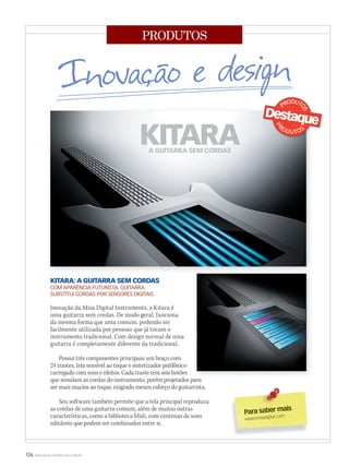 126 WWW.MUSICAEMERCADO.COM.BR
PRODUTOS
KITARA: A GUITARRA SEM CORDAS
COM APARÊNCIA FUTURISTA, GUITARRA
SUBSTITUI CORDAS POR SENSORES DIGITAIS
Inovação da Misa Digital Instruments, a Kitara é
uma guitarra sem cordas. De modo geral, funciona
da mesma forma que uma comum, podendo ser
facilmente utilizada por pessoas que já tocam o
instrumento tradicional. Com design normal de uma
guitarra é completamente diferente da tradicional.
Possui três componentes principais: um braço com
24 trastes, tela sensível ao toque e sintetizador polifônico
carregado com sons e efeitos. Cada traste tem seis botões
que simulam as cordas do instrumento, porém projetados para
ser mais macios ao toque, exigindo menos esforço do guitarrista.
Seu software também permite que a tela principal reproduza
as cordas de uma guitarra comum, além de muitas outras
características, como a biblioteca Midi, com centenas de sons
editáveis que podem ser combinados entre si.
Para saber mais
www.misadigital.com
que simulam as cordas do instrumento, porém projetados para
mm52_produtos_design2.indd 126 21/12/2010 17:27:37
 