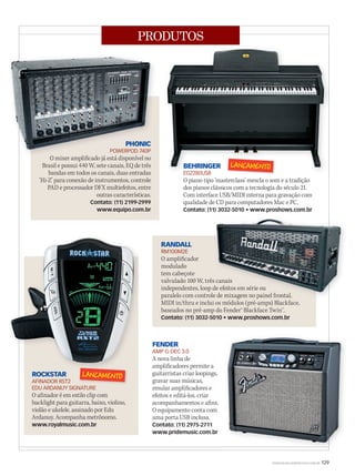 WWW.MUSICAEMERCADO.COM.BR 129
PRODUTOS
RANDALL
RM100M2E
O amplificador
modulado
tem cabeçote
valvulado 100 W, três canais
independentes, loop de efeitos em série ou
paralelo com controle de mixagem no painel frontal,
MIDI in/thru e inclui os módulos (pré-amps) Blackface,
baseados no pré-amp do Fender® Blackface Twin™.
Contato: (11) 3032-5010 • www.proshows.com.br
FENDER
AMP G-DEC 3.0
A nova linha de
amplificadores permite a
guitarristas criar loopings,
gravar suas músicas,
emular amplificadores e
efeitos e editá-los, criar
acompanhamentos e afins.
O equipamento conta com
uma porta USB inclusa.
Contato: (11) 2975-2711
www.pridemusic.com.br
PHONIC
POWERPOD 740P
O mixer amplificado já está disponível no
Brasil e possui 440 W, sete canais, EQ de três
bandas em todos os canais, duas entradas
‘Hi-Z’ para conexão de instrumentos, controle
PAD e processador DFX multiefeitos, entre
outras características.
Contato: (11) 2199-2999
www.equipo.com.br
ROCKSTAR
AFINADOR RST2
EDU ARDANUY SIGNATURE
O afinador é em estilo clip com
backlight para guitarra, baixo, violino,
violão e ukelele, assinado por Edu
Ardanuy. Acompanha metrônomo.
www.royalmusic.com.br
BEHRINGER
EG2280USB
O piano tipo ‘masterclass’ mescla o som e a tradição
dos pianos clássicos com a tecnologia do século 21.
Com interface USB/MIDI interna para gravação com
qualidade de CD para computadores Mac e PC.
Contato: (11) 3032-5010 • www.proshows.com.br
BEHRINGER
EG2280USB
BEHRINGER
valvulado 100 W, três canais
independentes, loop de efeitos em série ou
paralelo com controle de mixagem no painel frontal,
valvulado 100 W, três canais
independentes, loop de efeitos em série ou
PHONIC
POWERPOD 740P
O mixer amplificado já está disponível no
PHONIC
POWERPOD 740P
mm52_produtos.indd 129 18/12/2010 11:02:10
 