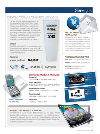 WWW.MUSICAEMERCADO.COM.BR 135
PESQUISA MÚSICA  MERCADO / DATAFOLHA
Um dos maiores institutos de pesquisa do
país traz informações importantes. Dados
coletados pelo Datafolha em lojas de todo
o país ajudam fornecedores a definir suas
linhas de produtos e melhorar estratégias de
marketing, beneficiando lojas e consumidores.
A pesquisa está à disposição para o mercado
brasileiro e internacional todo final de
novembro. Para adquirir ligue (11) 3567-3022
Videos
Assista entrevistas com os empresários mais
famosos do nosso sector no canal Música 
Mercado do Youtube: http://www.youtube.com.br/
videosmusicamercado
Parcerias
Escreva para a Música  Mercado
Envie seu texto ou um resumo da história de sua loja para a revista
Música  Mercado, que permite colaborações após avaliação do de-
partamento editorial, além de ter seções específicas para divulgar os
acontecimentos vivenciados por sua loja. Entre em contato pelo e-mail:
texto@musicaemercado.com.br.
Música  Mercado, que permite colaborações após avaliação do de-
partamento editorial, além de ter seções específicas para divulgar os
acontecimentos vivenciados por sua loja. Entre em contato pelo e-mail:
texto@musicaemercado.com.br.
Envie seu texto ou um resumo da história de sua loja para a revista
, que permite colaborações após avaliação do de-
partamento editorial, além de ter seções específicas para divulgar os
acontecimentos vivenciados por sua loja. Entre em contato pelo e-mail:
RECEBA NOSSA
NEWSLETTER
Semanalmente a MM divulga as
principais notícias do setor para dei-
xar o mercado atualizado. Para re-
ceber nossa newsletter por e-mail,
envie seu endereço eletrônico para:
texto2@musicaemercado.com.br,
com o assunto: Newsletter.
RECEBA NOSSA
NEWSLETTER
NOSSOS CANAIS NA WEB
Site: www.musicaemercado.com.br
Twitter: twitter.com/musicaemercado
YouTube: www.youtube.com/
videosmusicaemercado
CONTATOS: MÚSICA  MERCADO
Comercial
Duda Lopes • (11) 7861-8020 / ID 80*29542
Feiras e Eventos
Rodrigo Gagliardi • (11) 7860-6277 / ID 80*29494
Atendimento Lojistas
Bárbara Tavares • (11) 7759-1474 / ID 13*21476
Administrativo
Carla Anne • (11) 7717-5667 / ID 80*26398
Financeiro
Leila Sousa • (11) 3567-3022
Comercial
Atendimento Lojistas
Administrativo
Carla Anne • (11) 7717-5667 / ID 80*26398
Música  Mercado
(11) 3567-3022
do Youtube: http://www.youtube.com.br/
servicos52indd.indd 135 21/12/2010 13:04:06
 