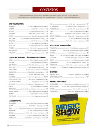 136 WWW.MUSICAEMERCADO.COM.BR
CONTATOS
Acesse o calendário 2011 no site:
www.musicaemercado.com.br
www.musicaemercado.com.br
INSTRUMENTOS
BENSON ................................... 51 3554-3139 • proshows.com.br • 35
CAIMBÉ........................................... 11 4034-1288 • caimbe.com • 15
EQUIPO ..................................... 11 2199-2999 • equipo.com.br • 8, 9
GIANNINI .................................. 11 3065-1571 • giannini.com.br • 125
GVREP ........................................... 19 3816-4627 • gvrep.com.br • 43
PHOENIX .............. 11 3340-8888 • phoenixinstrumentos.com.br • 133
ROLAND ....................................... 11 3087-7772 • roland.com.br • 93
ROZINI ........................................... 11 3931-3648 • rozini.com.br • 55
SONOTEC .................................. 18 3941-2022 • sonotec.com.br • 99
TAGIMA ....................................... 11 2915-8900 • tagima.com.br • 95
WASHBURN ............................. 11 3032-5010 • proshows.com.br • 25
YAMAHA ....................... 11 3704-1377 • yamahamusical.com.br • 139
AMPLIFICADORES / ÁUDIO PROFISSIONAL
AMI .......................................... 11 4702-0177 • amimusic.com.br • 77
ATTACK ........................................ 43 2102-0100 • attack.com.br • 27
BEHRINGER ........................... 51 3554-3139 • proshows.com.br • 101
BUGERA ................................ 11 3032-5010 • proshows.com.br • 105
CICLOTRON ........................ 14 3604-6000 • ciclotron.com.br • 20, 21
EMINENCE .......................... +1 786 340 8801 • italotrading.com • 103
FRAHM ....................................... 47 3531-8800 • frahm.com.br • 127
GIANNINI .............................. 11 3065-1571 • giannini.com.br • 16, 17
JOYO TECHNOLOGY ................. +86 755 2976 5381 • joyochina.cn • 7
JTS PROFESSIONAL .......................... 11 3624-9148 • jts.com.tw • 18
LL AUDIO .................................. 0800 014 19 18 • llaudio.com.br • 117
LYCO ................................................ 11 3666-5574 • lyco.com.br • 65
METEORO .............11 2443-0088 • amplificadoresmeteoro.com.br • 97
MOUG SOUND .......................11 2636-1118 • mougsound.com.br • 79
PEAVEY ...................................... +1 601 483 5365 • peavey.com • 10
SKP AUDIO ................................. 11 2795-4190 • someco.com.br • 71
ACESSÓRIOS
D’ADDARIO ....................... 11 3158-3105 • musical-express.com.br • 5
ELIXIR ........................................ 11 5502-7800 • elixirstrings.com • 13
EMG ................ 61 3629-9400 • emginc.com • condormusic.com.br • 47
ERNIE BALL ............................. 11 5535-2003 • royalmusic.com.br • 2
EVANS .............................. 11 3158-3105 • musical-express.com.br • 3
GIANNINI .............................. 11 3065-1571 • giannini.com.br • 22, 23
GIBRALTAR ......................11 3158-3105 • musical-express.com.br • 51
As empresas abaixo são os anunciantes desta edição. Use estes contatos para obter informações sobre
compras e produtos. Para referência, mencione que você obteve o contato por meio da Música  Mercado.
NIG ...........................................11 4441-8366 • nigmusic.com.br • 107
PLANET WAVES .................. 11 3158-3105 • musical-express.com.br • 111
POWER CLICK ........................ 21 2722-7908 • powerclick.com.br • 29
QVS ........................................... 19 3812-5275 • qvsaudio.com.br • 31
RICO ............................. 11 3158-3105 • musical-express.com.br • 121
SANTO ANGELO .................. 11 2423-2400 • santoangelo.com.br • 91
SPARFLEX ................................. 11 2521-4141 • sparflex.com.br • 140
UNO .................................11 3158-3105 • musical-express.com.br • 69
BATERIA E PERCUSSÃO
AQUARIAN ............................ 11 3797-0100 • izzomusical.com.br • 11
ISTANBUL ................ +90 212 886 33 0304 • istanbulcymbals.com • 85
MAPEX ............................... 11 2787-0300 • habro.com.br/mapex • 81
MEINL ................. 43 3324-4405 (Prime) • 92 3234-1588 (C. Borges) • 14
OCTAGON .................... 11 5021-5571 • octagon-cymbals.com.br • 89
ODERY .......................................... 19 3277-0306 • odery.com.br • 53
PRIME MUSIC ..................... 43 3324-4405 • primemusic.com.br • 115
PRO-MARK ..................... 11 3158-3105 • musical-express.com.br • 33
TYCOON .................+1 909 393 5555 • tycoonpercussion.com.br • 123
OUTROS
AROBAS MUSIC .................... +33 0953 15 7581 • guitar-pro.com • 19
STUDIO SOUND INTL .............................. studiosoundintl.com • 137
FEIRAS / EVENTOS
MUSIKMESSE ............ 11 5403-9500 • messefrankfurtfeiras.com.br • 6
MUSIC CHINA ....... 11 5403-9500 • messefrankfurtfeiras.com.br • 131
NAMM ..............................................+1 760 438 8001 • namm.org • 4
PALM EXPO ...........................+86 10 6409 7408 • palmexpo.com • 12
mm52_contatos.indd 136 21/12/2010 17:47:38
 