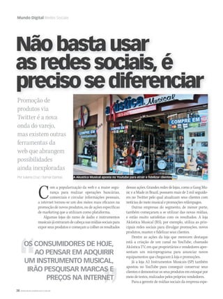 38 WWW.MUSICAEMERCADO.COM.BR
Mundo Digital Redes Sociais
Promoção de
produtos via
Twitter é a nova
onda do varejo,
mas existem outras
ferramentas da
web que abrangem
possibilidades
ainda inexploradas
Por Juliana Cruz / Itamar Dantas
Nãobastausar
asredessociais,é
precisosediferenciar
dessas ações. Grandes redes de lojas, como a Gang Mu-
sic e a Made in Brazil, possuem mais de 2 mil seguido-
res no Twitter pelo qual atualizam seus clientes com
notícias do meio musical e promoções relâmpagos.
Outras empresas do segmento, de menor porte,
também começaram a se utilizar das novas mídias,
e estão muito satisfeitas com os resultados. A loja
Akústica Musical (RS), por exemplo, utiliza as prin-
cipais redes sociais para divulgar promoções, novos
produtos, manter e fidelizar seus clientes.
Dentre as ações da loja que merecem destaque
está a criação de um canal no YouTube, chamado
Akústica TV, em que proprietários e vendedores apre-
sentam um microprograma para anunciar novos
equipamentos que chegaram à loja e promoções.
Já a loja A2 Instrumentos Musicais (SP) também
apostou no YouTube para conseguir conservar seus
clientes e demonstrar os seus produtos em estoque por
meio de testes, realizados pelos próprios vendedores.
Para a gerente de mídias sociais da empresa espe-
Com a popularização da web e a maior segu-
rança para realizar operações bancárias,
comerciais e circular informações pessoais,
a internet tornou-se um dos meios mais eficazes na
promoção de novos produtos, ou de ações específicas
de marketing que a utilizam como plataforma.
Algumas lojas do ramo de áudio e instrumentos
musicaisjáentraramdecabeçanasmídiassociaispara
expor seus produtos e começam a colher os resultados
OS CONSUMIDORES DE HOJE,
AO PENSAR EM ADQUIRIR
UM INSTRUMENTO MUSICAL,
IRÃO PESQUISAR MARCAS E
PREÇOS NA INTERNET
precisosediferenciar
A Akustica Musical aposta no Youtube para atrair e fidelizar clientes
mm52_mundodigital.indd 38 17/12/2010 21:03:53
 