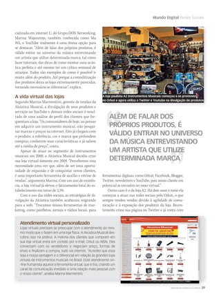 WWW.MUSICAEMERCADO.COM.BR 39
Mundo Digital Redes Sociais
cializada em internet U, do Grupo OON Networking,
Marina Wajnsztejn, também conhecida como Ma
Wá, o YouTube realmente é uma ótima opção para
se destacar. “Além de falar dos próprios produtos, é
válido entrar no universo da música entrevistando
um artista que utilize determinada marca, tal como
fazer tutoriais, dar dicas de como montar uma acús-
tica perfeita e até mesmo ter um crítico semanal de
arranjos. Todos são exemplos de como é possível ir
muito além do produto. Até porque a comoditização
dos produtos deixa as lojas extremamente parecidas,
tornando necessário se diferenciar”, explica.
A vida virtual das lojas
Segundo Marina Marmentini, gerente de vendas da
Akústica Musical, a divulgação de seus produtos e
serviços no YouTube e demais redes sociais é resul-
tado de uma análise do perfil dos clientes que fre-
quentam a loja. “Os consumidores de hoje, ao pensar
em adquirir um instrumento musical, irão pesqui-
sar marcas e preços na internet. Eles já chegam com
o produto, a referência, cor e marca que pretendem
comprar, conhecem suas características e já sabem
até a média de preço”, conta.
Apesar de atuar no segmento de instrumentos
musicais em 2000, a Akústica Musical decidiu criar
sua loja virtual somente em 2009. “Percebemos essa
necessidade uma vez que, além de ser uma oportu-
nidade de expansão e de conquistar novos clientes,
é uma importante ferramenta de auxílio e vitrine de
vendas”, argumenta Marina. Com um ano de existên-
cia, a loja virtual já elevou o faturamento total do es-
tabelecimento em torno de 3,5%.
Com o uso das redes sociais, as estratégias de di-
vulgação da Akústica também acabaram migrando
para a web. “Trocamos nossas ferramentas de mar-
keting, como panfletos, jornais e rádios locais, para
ferramentas digitais, como Orkut, Facebook, Blogger,
Twitter, newsletters e YouTube, pois nosso cliente em
potencial se encontra no meio virtual.”
Outro caso é o da loja A2. Há dois anos e meio ela
começou a atuar nas redes sociais pelo Orkut, o que
sempre rendeu vendas devido à agilidade de comu-
nicação e à exposição dos produtos da loja. Recen-
temente criou sua página no Twitter e já conta com
ALÉM DE FALAR DOS
PRÓPRIOS PRODUTOS, É
VÁLIDO ENTRAR NO UNIVERSO
DA MÚSICA ENTREVISTANDO
UM ARTISTA QUE UTILIZE
DETERMINADA MARCA
Atendimento virtual personalizado
Lojas virtuais precisam se preocupar com o atendimento do mes-
mo modo que o fazem em uma loja física. A Akústica Musical des-
cobriu isso na prática. A maioria dos clientes que compram em
sua loja virtual entra em contato por e-mail, Orkut ou MSN. Eles
conversam com os vendedores e negociam preço, formas de
envio e finalizam a compra, tudo via internet. “Acredito que essa
seja a nossa vantagem e o diferencial em relação às grandes lojas
virtuais de instrumentos musicais no Brasil. Esse atendimento on-
-line humanista aquece a ferramenta virtual, que é fria, criando um
canal de comunicação imediato e uma relação mais pessoal com
o nosso cliente”, analisa Marina Marmentini.
WWW.MUSICAEMERCADO.COM.BR 39
A loja paulista A2 Instrumentos Musicais começou a se promover
no Orkut e agora utiliza o Twitter e Youtube na divulgação de produtos
mm52_mundodigital.indd 39 17/12/2010 21:03:58
 