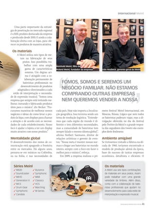 Internacional Meinl
FOMOS, SOMOS E SEREMOS UM
NEGÓCIO FAMILIAR. NÃO ESTAMOS
COMPRANDO OUTRAS EMPRESAS
NEM QUEREMOS VENDER A NOSSA
Reinhold Meinl, filho de
Roland Meinl, fundador da empresa Udo Heubeck, gerente-geral da Meinl
WWW.MUSICAEMERCADO.COM.BR 45
Uma parte importante da estraté-
gia de penetração no mercado regional
é o B20, produto destacado da empresa
e produzido desde 2010. E ainda a cola-
boração direta com as lojas, para ofe-
recer os produtos de maneira atrativa.
Os materiais
A Meinl utiliza seis tipos de me-
tais na fabricação de seus
pratos. Isso possibilita tra-
balhar com uma ampla
gama de características
sonoras. Um degrau aci-
ma é atingido com a co-
laboração permanente de
bateristas profissionais no
desenvolvimento de produtos
adaptados e direcionados a cada
estilo de interpretação e necessida-
de de expressão musical. “Somos uma
empresa que sempre está tentando me-
lhorar, inovando e fabricando produtos
úteis para o músico”, diz Becker. “Pro-
curamos maneiras de melhorar nossos
negócios e ideias de como levar o pro-
dutoàslojas,comdisplaysparachamar
a atenção e de acordo com as necessi-
dades de cada estabelecimento. Nosso
foco é ajudar o lojista a ter um display
muito atrativo com nosso produto.”
Mentalidade global
O desenvolvimento dos meios de co-
municação está apagando a fronteira
entre os mercados. Há alguns anos,
pensava-se em músicos na Colômbia,
ou na Itália, e nas necessidades de
cada país. Hoje não importa a localiza-
ção geográfica. Isso termina sendo um
tema de resolução logística. “Entende-
mos que cada região do mundo é di-
ferente e tem diferentes necessidades,
mas a comunidade de bateristas tem
sempre falado o mesmo idioma global”,
afirma Norbert Saemann, diretor de
relações artísticas e gerente de even-
tos. “Nossa meta é manter nossas nor-
mas e chegar aos bateristas no mundo
inteiro, sempre com o foco em fazer o
melhor para o músico”, reforça.
Em 2009, a empresa realizou o pri-
meiro festival Meinl Internacional, em
Moscou, Rússia. Lógico que nem todos
os bateristas puderam viajar, mas a di-
vulgação oferecida no dia do festival
pelo Twitter da Meinl e a grande respos-
ta dos seguidores dos tweets são exem-
plos deste fenômeno.
Ambiente amigável
Se tivéssemos visitado a fábrica na dé-
cada de 1960, teríamos encontrado o
modelo de produção alemã da época,
base do sucesso de tantas empresas:
econômico, detalhista e eficiente. O
Séries Meinl
 Mb20  Byzance
 Soundcaster  Symphonic
 Mb10  Mb8
 Generation X  Classics
 MCS  HCS
 Drum Gear  Marching
 Symphonic  M-Series
 Candela
Os materiais
A Meinl usa seis tipos combinações
de materiais em seus pratos. Assim
pode trabalhar com uma grande
variedade de timbres. Além disso,
conta com a colaboração de bate-
ristas profissionais que ajudam no
desenvolvimento para cada estilo de
interpretação e expressão musical.
Os materiais
A Meinl usa seis tipos combinações
de materiais em seus pratos. Assim
pode trabalhar com uma grande
variedade de timbres. Além disso,
conta com a colaboração de bate-
ristas profissionais que ajudam no
desenvolvimento para cada estilo de
interpretação e expressão musical.
mm52_Meinl.indd 45 17/12/2010 21:05:43
 