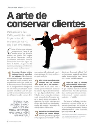 54 WWW.MUSICAEMERCADO.COM.BR
Pequenas e Médias Dicas de gestão
Para a maioria das
PMEs, os clientes maisPMEs, os clientes mais
importantes são
os que estão por vir.
Isso é um erro enorme.Isso é um erro enorme.
Custa até sete vezes mais caro
atrair um novo cliente do que
atender aqueles que já nos co-
nhecem, mas poucas PMEs despen-
dem aos seus clientes fiéis a atenção
que merecem. Infelizmente, é comum
encontrar em muitas lojas alguns sin-
tomas de ‘desdém’. Leia quais são eles,
seguidos de dicas para que não apare-
çam mais em seu estabelecimento.
1
A empresa não sabe o nome
ou sobrenome de seus clien-
tes habituais. Além disso, em
muitos casos não sabe nem mesmo o
seu endereço, telefone ou e-mail! Mais
surpreendente ainda é que grande par-
te dessas informações tenham passado
vez ou outra pelas nossas mãos para fa-
zer uma reserva, confirmar um pedido
ou emitir uma fatura! É um erro grave
que não podemos continuar cometen-
do. Além de seus dados pessoais, deve-
*Artigopublicadooriginalmentenoblog:Marketingem
PME–IdeiasdeMarketingparaPME(emespanhol).
http://marketingenlapyme.blogspot.com/
mos arquivar tudo relacionado a servi-
ços/produtosquelhesforamvendidose
em quais condições.
2
Não existe uma oferta dife-
renciada para os consumi-
dores que já são clientes. É
comum cobrar de um cliente novo o
mesmo que se cobra de um cliente fiel
há dez anos. Algo realmente inexplicá-
vel é que, depois de tanto tempo sendo
tratados dessa forma, eles continuem
sendo nossos clientes. Precisamos lan-
çar o quanto antes um esquema de
descontos e/ou preços especiais para
clientes fiéis. Eles devem se sentir valo-
rizados pela empresa e serem alvos de
um tratamento diferenciado.
3
Não há um tratamento prefe-
rencial aos clientes antigos.
Nenhumaprioridadeouqualquer
serviço especial que recompense a fideli-
dade de seu cliente mais habitual. Você
precisacontinuarpraticandoosartifícios
usados para conquistar esses clientes
comamesmaintensidadesempre.
4
Antes de tudo, os clientes
são igualmente importantes,
mas não sejamos hipócritas.
Os que compram mais são realmente
mais relevantes. Não saber quem eles
são e não lhes proporcionar um trata-
mento especial — com preços corres-
pondentes — é ‘suicídio’.
Em suma, se vender para um clien-
te novo nos custa, em média, sete ve-
zes mais do que para um habitual, a
receita é clara: precisamos nos dedicar
até sete vezes mais a esses últimos do
que aos primeiros. 
A arte de
conservar clientesconservar clientes
VENDER PARA
UM CLIENTE NOVO
NOS CUSTA, EM
MÉDIA, SETE VEZES
MAIS DO QUE PARA
UM HABITUAL
mm52_pme.indd 54 17/12/2010 21:40:00
 