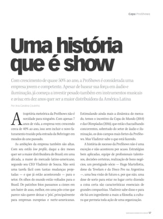 Capa ProShows
WWW.MUSICAEMERCADO.COM.BR 57
A
trajetória meteórica da ProShows não é
novidade para ninguém. Com apenas 7
anos de vida, a empresa vem crescendo
cerca de 40% ao ano, isso sem incluir o novo fa-
turamento trazido pela entrada da Behringer em
meados do ano passado.
As ambições da empresa também são altas.
Com seu estilo low profile, daqui a dez meses
quer ser a maior distribuidora do Brasil; em uma
década, a maior do mercado latino-americano,
segundo seu CEO Vladimir de Souza. Não será
uma tarefa fácil com tantas mudanças proje-
tadas — e que já estão acontecendo — para o
setor. Os olhos do mundo estão voltados para o
Brasil. De patinhos feios passamos a cisnes em
um bater de asas, melhor, em uma pós-crise que
parece não querer deixar o ‘pós’, principalmente
para empresas europeias e norte-americanas.
Comcrescimentodequase50%aoano,aProShowséconsideradauma
empresajovemecompetente.Apesardebasearsuaforçaemáudioe
iluminação,jácomeçaainvestirpesadotambémeminstrumentosmusicais
eavisa:emdezanosquerseramaiordistribuidoradaAméricaLatina
Por Ana Carolina Coutinho
Umahistória
queéshow
Estimulando ainda mais a dinâmica do merca-
do, temos o incentivo da Copa do Mundo (2014)
e das Olimpíadas (2016), que estão chacoalhando
concorrentes, sobretudo do setor de áudio e ilu-
minação, os dois campos mais fortes da ProSho-
ws. Mas Vladimir sabe o que está fazendo.
A história de sucesso da ProShows não é uma
exceção e não aconteceu por acaso. Estratégias
bem aplicadas, equipe de profissionais talento-
sos, decisões certeiras, realização de bons negó-
cios, um prestigiado sócio — Hugo Martellotta,
dono da Tevelam e da Disco Pro na Argentina
—, uma boa visão de futuro e, por que não, uma
dose de sorte para estar no lugar certo dizendo
a coisa certa são características essenciais de
grandes companhias. Vladimir sabe disso e para
ele há um ingrediente a mais: a filosofia; a cultu-
ra que permeia toda ação de uma organização.
mm52_ProShows.indd 57 17/12/2010 21:37:20
 