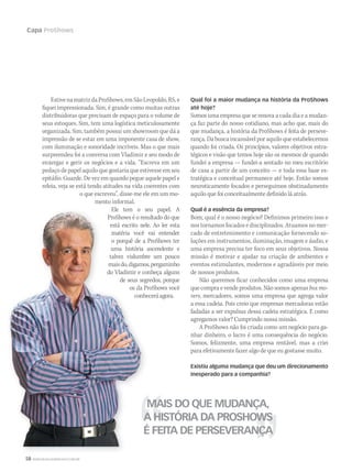 58 WWW.MUSICAEMERCADO.COM.BR
Capa ProShows
EstivenamatrizdaProShows,emSãoLeopoldo,RS,e
fiquei impressionada. Sim, é grande como muitas outras
distribuidoras que precisam de espaço para o volume de
seus estoques. Sim, tem uma logística meticulosamente
organizada. Sim, também possui um showroom que dá a
impressão de se estar em uma imponente casa de show,
com iluminação e sonoridade incríveis. Mas o que mais
surpreendeu foi a conversa com Vladimir e seu modo de
enxergar e gerir os negócios e a vida. “Escreva em um
pedaço de papel aquilo que gostaria que estivesse em seu
epitáfio. Guarde. De vez em quando pegue aquele papel e
releia, veja se está tendo atitudes na vida coerentes com
o que escreveu”, disse-me ele em um mo-
mento informal.
Ele tem o seu papel. A
ProShows é o resultado do que
está escrito nele. Ao ler esta
matéria você vai entender
o porquê de a ProShows ter
uma história ascendente e
talvez vislumbre um pouco
maisdo,digamos,pergaminho
do Vladimir e conheça alguns
de seus segredos, porque
os da ProShows você
conheceráagora.
Qual foi a maior mudança na história da ProShows
até hoje?
Somos uma empresa que se renova a cada dia e a mudan-
ça faz parte do nosso cotidiano, mas acho que, mais do
que mudança, a história da ProShows é feita de perseve-
rança. Da busca incansável por aquilo que estabelecemos
quando foi criada. Os princípios, valores objetivos estra-
tégicos e visão que temos hoje são os mesmos de quando
fundei a empresa — fundei-a sentado no meu escritório
de casa a partir de um conceito — e toda essa base es-
tratégica e conceitual permanece até hoje. Então somos
neuroticamente focados e perseguimos obstinadamente
aquilo que foi conceitualmente definido lá atrás.
Qual é a essência da empresa?
Bom, qual é o nosso negócio? Definimos primeiro isso e
nos tornamos focados e disciplinados. Atuamos no mer-
cado de entretenimento e comunicação fornecendo so-
luções em instrumentos, iluminação, imagem e áudio, e
uma empresa precisa ter foco em seus objetivos. Nossa
missão é motivar e ajudar na criação de ambientes e
eventos estimulantes, modernos e agradáveis por meio
de nossos produtos.
Não queremos ficar conhecidos como uma empresa
que compra e vende produtos. Não somos apenas box mo-
vers, mercadores, somos uma empresa que agrega valor
a essa cadeia. Pois creio que empresas mercadoras estão
fadadas a ser expulsas dessa cadeia estratégica. E como
agregamos valor? Cumprindo nossa missão.
A ProShows não foi criada como um negócio para ga-
nhar dinheiro, o lucro é uma consequência do negócio.
Somos, felizmente, uma empresa rentável, mas a criei
para efetivamente fazer algo de que eu gostasse muito.
Existiu alguma mudança que deu um direcionamento
inesperado para a companhia?
MAIS DO QUE MUDANÇA,
A HISTÓRIA DA PROSHOWS
É FEITA DE PERSEVERANÇA
Ele tem o seu papel. A
ProShows é o resultado do que
está escrito nele. Ao ler esta
matéria você vai entender
o porquê de a ProShows ter
uma história ascendente e
talvez vislumbre um pouco
maisdo,digamos,pergaminho
do Vladimir e conheça alguns
de seus segredos, porque
os da ProShows você
conheceráagora.
MAIS DO QUE MUDANÇA,MAIS DO QUE MUDANÇA,
A HISTÓRIA DA PROSHOWSA HISTÓRIA DA PROSHOWS
É FEITA DE PERSEVERANÇA
Ele tem o seu papel. A
ProShows é o resultado do que
está escrito nele. Ao ler esta
matéria você vai entender
o porquê de a ProShows ter
uma história ascendente e
talvez vislumbre um pouco
maisdo,digamos,pergaminho
do Vladimir e conheça alguns
de seus segredos, porque
os da ProShows você
conheceráagora.
mm52_ProShows.indd 58 21/12/2010 15:58:18
 