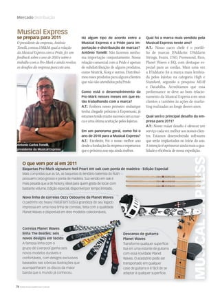 76 WWW.MUSICAEMERCADO.COM.BR
Mercado Distribuição
Musical Express
se prepara para 2011
O presidente da empresa, Antônio
Tonelli, contou à MM qual a relação
da Musical Express com a Pride, fez um
feedback sobre o ano de 2010 e sobre o
trabalho com a Pro-Mark e ainda revelou
os desafios da empresa para este ano.
Há algum tipo de acordo entre a
Musical Express e a Pride para im-
portação e distribuição de marcas?
Antônio Tonelli: Não fazemos nenhu-
ma importação conjuntamente. Nossa
relação comercial com a Pride é apenas
de subdistribuição de alguns produtos,
como Neutrik, Korg e outros. Distribuí-
mosessesprodutosparaalgunsclientes
que não são atendidos pela Pride.
Como está o desenvolvimento da
Pro-Mark nesses meses em que es-
tão trabalhando com a marca?
A.T.: Embora nosso primeiro embarque
tenha chegado próximo à Expomusic, já
estamostendomuitosucessocomamar-
caeumaótimaaceitaçãopeloslojistas.
Em um panorama geral, como foi o
ano de 2010 para a Musical Express?
A.T.: Excelente. Foi o nosso melhor ano
desdeafundaçãodaempresaeesperamos
queopróximoanosejaaindamelhor.
Correias Planet Waves
linha The Beatles: seis
novos designs em tecido
A famosa linha com o
grupo de Liverpool ganha seis
novos modelos duráveis e
confortáveis, com designs exclusivos
baseados nas icônicas ilustrações que
acompanharam os discos da maior
banda que o mundo já conheceu.
Qual foi a marca mais vendida pela
Musical Express neste ano?
A.T.: Nosso carro chefe é o portfó-
lio de marcas D’Addario: D’Addario
Strings, Evans, UNO, Puresound, Rico,
Planet Waves e HQ, com destaque es-
pecial para as cordas. Mais uma vez
a D’Addario foi a marca mais lembra-
da pelos lojistas na categoria High e
Standard, segundo a pesquisa MM
e Datafolha. Acreditamos que essa
performance se deve ao bom relacio-
namento da Musical Express com seus
clientes e também às ações de marke-
ting realizadas ao longo desses anos.
Qual será o principal desafio da em-
presa para 2011?
A.T.: Nosso maior desafio é oferecer um
serviçocadavezmelhoraosnossosclien-
tes. Estamos desenvolvendo softwares
que serão implantados no início do ano.
Aintençãoéaprimoraraindamaisaqua-
lidadeeeficiênciadenossaexpedição.
O que vem por aí em 2011
Baquetas Pro-Mark signature Neil Peart em oak com ponta de madeira - Edição Especial
Mais compridas que as 5A, as baquetas do lendário baterista do Rush
possuem corpo grosso e ponta de madeira. Sua versão em oak é
mais pesada que a de hickory, ideal para quem gosta de tocar com
bastante volume. Edição especial, disponível por tempo limitado.
Descanso de guitarra
Planet Waves
Transforme qualquer superfície
lisa em uma estante de guitarra
com essa novidade Planet
Waves. O acessório pode ser
transportado em qualquer
case de guitarra e é fácil de se
adaptar à qualquer superfície.
Nova linha de correias Ozzy Osbourne da Planet Waves
O padrinho do heavy metal tem toda a grandeza de seu legado
impressa em uma nova linha de correias, feita com a qualidade
Planet Waves e disponível em dois modelos colecionáveis.
novos designs em tecido
grupo de Liverpool ganha seis
novos modelos duráveis e
confortáveis, com designs exclusivos
baseados nas icônicas ilustrações que
acompanharam os discos da maior
banda que o mundo já conheceu.
Descanso de guitarra
Planet Waves
Transforme qualquer superfície
lisa em uma estante de guitarra
com essa novidade Planet
Waves. O acessório pode ser
transportado em qualquer
case de guitarra e é fácil de se
adaptar à qualquer superfície.
Antonio Carlos Tonelli,
presidente da Musical Express
mm52_estrategia_distribuicao.indd 76 21/12/2010 16:14:30
 