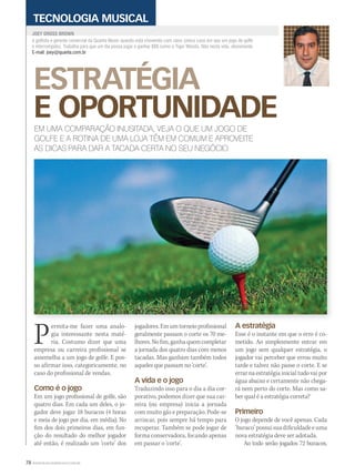 78 WWW.MUSICAEMERCADO.COM.BR
ESTRATÉGIA
E OPORTUNIDADE
JOEY GROSS BROWN
TECNOLOGIA MUSICAL
EM UMA COMPARAÇÃO INUSITADA, VEJA O QUE UM JOGO DE
GOLFE E A ROTINA DE UMA LOJA TÊM EM COMUM E APROVEITE
AS DICAS PARA DAR A TACADA CERTA NO SEU NEGÓCIO
Permita-me fazer uma analo-
gia interessante nesta maté-
ria. Costumo dizer que uma
empresa ou carreira profissional se
assemelha a um jogo de golfe. E pos-
so afirmar isso, categoricamente, no
caso do profissional de vendas.
Como é o jogo
Em um jogo profissional de golfe, são
quatro dias. Em cada um deles, o jo-
gador deve jogar 18 buracos (4 horas
e meia de jogo por dia, em média). No
fim dos dois primeiros dias, em fun-
ção do resultado do melhor jogador
até então, é realizado um ‘corte’ dos
é golfista e gerente comercial da Quanta Music quando está chovendo com raios (único caso em que um jogo de golfe
é interrompido). Trabalha para que um dia possa jogar e ganhar $$$ como o Tiger Woods. Não nesta vida, obviamente.
E-mail: joey@quanta.com.br
jogadores. Em um torneio profissional
geralmente passam o corte os 70 me-
lhores.Nofim,ganhaquemcompletar
a jornada dos quatro dias com menos
tacadas. Mas ganham também todos
aqueles que passam no ‘corte’.
A vida e o jogo
Traduzindo isso para o dia a dia cor-
porativo, podemos dizer que sua car-
reira (ou empresa) inicia a jornada
com muito gás e preparação. Pode-se
arriscar, pois sempre há tempo para
recuperar. Também se pode jogar de
forma conservadora, focando apenas
em passar o ‘corte’.
A estratégia
Esse é o instante em que o erro é co-
metido. Ao simplesmente entrar em
um jogo sem qualquer estratégia, o
jogador vai perceber que errou muito
tarde e talvez não passe o corte. E se
errar na estratégia inicial tudo vai por
água abaixo e certamente não chega-
rá nem perto do corte. Mas como sa-
ber qual é a estratégia correta?
Primeiro
O jogo depende de você apenas. Cada
‘buraco’ possui sua dificuldade e uma
nova estratégia deve ser adotada.
Ao todo serão jogados 72 buracos,
mm52_joey.indd 78 17/12/2010 21:42:40
 