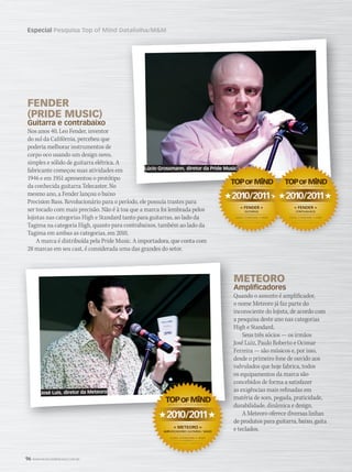 96 WWW.MUSICAEMERCADO.COM.BR
Especial Pesquisa Top of Mind Datafolha/MMPesquisa Top of Mind Datafolha/MM
FENDER
(PRIDE MUSIC)
Guitarra e contrabaixo
Nos anos 40, Leo Fender, inventor
do sul da Califórnia, percebeu que
poderia melhorar instrumentos de
corpo oco usando um design novo,
simples e sólido de guitarra elétrica. A
fabricante começou suas atividades em
1946 e em 1951 apresentou o protótipo
da conhecida guitarra Telecaster. No
mesmo ano, a Fender lançou o baixo
Precision Bass. Revolucionário para o período, ele possuía trastes para
ser tocado com mais precisão. Não é à toa que a marca foi lembrada pelos
lojistas nas categorias High e Standard tanto para guitarras, ao lado da
Tagima na categoria High, quanto para contrabaixos, também ao lado da
Tagima em ambas as categorias, em 2010.
A marca é distribuída pela Pride Music. A importadora, que conta com
28 marcas em seu cast, é considerada uma das grandes do setor.
METEOROMETEORO
AmplificadoresAmplificadores
Quando o assunto é amplificador,Quando o assunto é amplificador,
o nome Meteoro já faz parte doo nome Meteoro já faz parte do
inconsciente do lojista, de acordo cominconsciente do lojista, de acordo com
a pesquisa deste ano nas categoriasa pesquisa deste ano nas categorias
High e Standard.High e Standard.
Seus três sócios — os irmãos
José Luiz, Paulo Roberto e OcimarJosé Luiz, Paulo Roberto e Ocimar
Ferreira — são músicos e, por isso,Ferreira — são músicos e, por isso,
desde o primeiro fone de ouvido aosdesde o primeiro fone de ouvido aos
valvulados que hoje fabrica, todosvalvulados que hoje fabrica, todos
os equipamentos da marca sãoos equipamentos da marca são
concebidos de forma a satisfazerconcebidos de forma a satisfazer
as exigências mais refinadas emas exigências mais refinadas em
matéria de som, pegada, praticidade,matéria de som, pegada, praticidade,
durabilidade, dinâmica e design.durabilidade, dinâmica e design.
A Meteoro oferece diversas linhas
de produtos para guitarra, baixo, gaitade produtos para guitarra, baixo, gaita
e teclados.
2010/2011
« FENDER »
GUITARRAS
MARCA MAIS LEMBRADA
LOJAS STANDARD • HIGH
2010/2011
« METEORO »
AMPLIFICADORES GUITARRA / BAIXO
DATAFOLHA / MÚSICA  MERCADO
MARCA MAIS LEMBRADA
LOJAS STANDARD • HIGH
2010/2011 2010/2011
« FENDER »
CONTRABAIXOS
DATAFOLHA / MÚSICA  MERCADO
MARCA MAIS LEMBRADA
LOJAS STANDARD • HIGH
Lúcio Grossmann, diretor da Pride Music
José Luis, diretor da Meteoro
mm52_topofmind.indd 96 21/12/2010 16:48:33
 