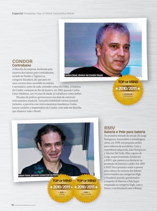 98 WWW.MUSICAEMERCADO.COM.BR
Especial Pesquisa Top of Mind Datafolha/MM
CONDOR
Contrabaixo
A filosofia da empresa, lembrada pela
maioria dos lojistas para contrabaixos,
ao lado de Fender e Tagima na
categoria Standard, diz que para ter
uma carreira bem-sucedida na música
é necessário, antes de tudo, entender como ela é feita. A história
da Condor começou no Rio de Janeiro, em 1960, quando Carlos
César Medeiros, aos 14 anos de idade, já trabalhava como luthier.luthier.luthier
Décadas de prática aprimoraram seu dom de construir
instrumentos musicais. Tamanha habilidade tornou possível,
inclusive, a parceria com instrumentistas brasileiros. Carlos
lançou também a importadora da Condor, com sede em Brasília,
que abastece todo o Brasil.
RMV
Bateria e Pele para bateria
Na primeira metade do século 20, Luigi
Rampazzo, marceneiro e metalúrgico,
abriu, em 1949, um pequeno atelier
para reforma de acordeões. Com a
experiência adquirida, João Rampazzo
e Marino Del Valle, filho e genro de
Luigi, respectivamente, fundaram
a RMV, que passou a se destacar na
produção de baterias e peles. Em 2010
a RMV foi o primeiro nome a passar
pela cabeça da maioria dos lojistas
entrevistados nas categorias High
e Standard quando questionados
a respeito de Bateria e Pele (aqui,
empatada na categoria High, com a
Evans, e na Standard com a Remo).
RMV
Bateria e Pele para bateria
Na primeira metade do século 20, Luigi
Rampazzo, marceneiro e metalúrgico,
abriu, em 1949, um pequeno atelier
para reforma de acordeões. Com a
experiência adquirida, João Rampazzo
e Marino Del Valle, filho e genro de
Luigi, respectivamente, fundaram
a RMV, que passou a se destacar na
produção de baterias e peles. Em 2010
a RMV foi o primeiro nome a passar
pela cabeça da maioria dos lojistas
entrevistados nas categorias High
e Standard quando questionados
a respeito de Bateria e Pele (aqui,
empatada na categoria High, com a
Evans, e na Standard com a Remo).
Pesquisa Top of Mind Datafolha/MM
é necessário, antes de tudo, entender como ela é feita. A história
2010/2011
« CONDOR »
CONTRABAIXOS
DATAFOLHA / MÚSICA  MERCADO
MARCA MAIS LEMBRADA
LOJAS STANDARD
2010/2011
« RMV »
BATERIAS
MARCA MAIS LEMBRADA
LOJAS STANDARD • HIGH
Evans, e na Standard com a Remo).
pela cabeça da maioria dos lojistas
Evans, e na Standard com a Remo).2010/2011
« RMV »
PELES DE BATERIA
DATAFOLHA / MÚSICA  MERCADO
MARCA MAIS LEMBRADA
LOJAS STANDARD • HIGH
Carlos César, diretor da Condor Music
Edson Faria, gerente comercial da RMV
mm52_topofmind.indd 98 21/12/2010 17:53:35
 