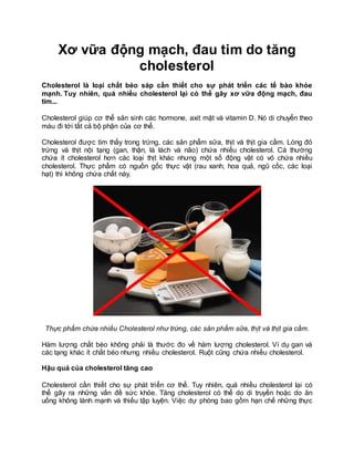 Xơ vữa động mạch, đau tim do tăng
cholesterol
Cholesterol là loại chất béo sáp cần thiết cho sự phát triển các tế bào khỏe
mạnh. Tuy nhiên, quá nhiều cholesterol lại có thể gây xơ vữa động mạch, đau
tim...
Cholesterol giúp cơ thể sản sinh các hormone, axit mật và vitamin D. Nó di chuyển theo
máu đi tới tất cả bộ phận của cơ thể.
Cholesterol được tìm thấy trong trứng, các sản phẩm sữa, thịt và thịt gia cầm. Lòng đỏ
trứng và thịt nội tạng (gan, thận, lá lách và não) chứa nhiều cholesterol. Cá thường
chứa ít cholesterol hơn các loại thịt khác nhưng một số động vật có vỏ chứa nhiều
cholesterol. Thực phẩm có nguồn gốc thực vật (rau xanh, hoa quả, ngũ cốc, các loại
hạt) thì không chứa chất này.
Thực phẩm chứa nhiều Cholesterol như trứng, các sản phẩm sữa, thịt và thịt gia cầm.
Hàm lượng chất béo không phải là thước đo về hàm lượng cholesterol. Ví dụ gan và
các tạng khác ít chất béo nhưng nhiều cholesterol. Ruột cũng chứa nhiều cholesterol.
Hậu quả của cholesterol tăng cao
Cholesterol cần thiết cho sự phát triển cơ thể. Tuy nhiên, quá nhiều cholesterol lại có
thể gây ra những vấn đề sức khỏe. Tăng cholesterol có thể do di truyền hoặc do ăn
uống không lành mạnh và thiếu tập luyện. Việc dự phòng bao gồm hạn chế những thực
 