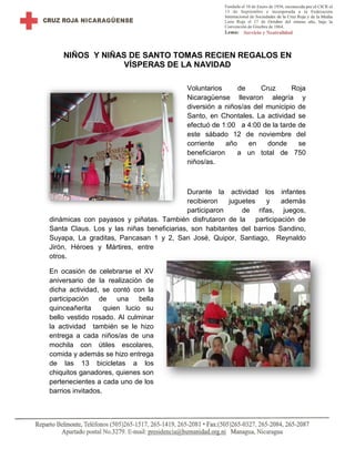 NIÑOS Y NIÑAS DE SANTO TOMAS RECIEN REGALOS EN
VÍSPERAS DE LA NAVIDAD
Voluntarios de Cruz Roja
Nicaragüense llevaron alegría y
diversión a niños/as del municipio de
Santo, en Chontales. La actividad se
efectuó de 1:00 a 4:00 de la tarde de
este sábado 12 de noviembre del
corriente año en donde se
beneficiaron a un total de 750
niños/as.
Durante la actividad los infantes
recibieron juguetes y además
participaron de rifas, juegos,
dinámicas con payasos y piñatas. También disfrutaron de la participación de
Santa Claus. Los y las niñas beneficiarias, son habitantes del barrios Sandino,
Suyapa, La graditas, Pancasan 1 y 2, San José, Quipor, Santiago, Reynaldo
Jirón, Héroes y Mártires, entre
otros.
En ocasión de celebrarse el XV
aniversario de la realización de
dicha actividad, se contó con la
participación de una bella
quinceañerita quien lucio su
bello vestido rosado. Al culminar
la actividad también se le hizo
entrega a cada niños/as de una
mochila con útiles escolares,
comida y además se hizo entrega
de las 13 bicicletas a los
chiquitos ganadores, quienes son
pertenecientes a cada uno de los
barrios invitados.
 