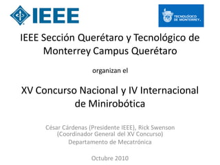 IEEE Sección Querétaro y Tecnológico de
     Monterrey Campus Querétaro
                     organizan el

XV Concurso Nacional y IV Internacional
           de Minirobótica

     César Cárdenas (Presidente IEEE), Rick Swenson
         (Coordinador General del XV Concurso)
             Departamento de Mecatrónica

                     Octubre 2010
 