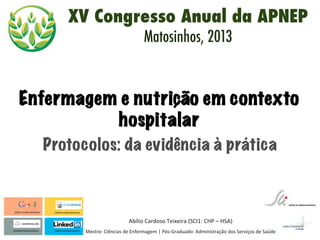  
Abílio	
  Cardoso	
  Teixeira	
  (SCI1:	
  CHP	
  –	
  HSA)	
  
Mestre:	
  Ciências	
  de	
  Enfermagem	
  |	
  Pós-­‐Graduado:	
  Administração	
  dos	
  Serviços	
  de	
  Saúde	
  
Protocolos: da evidência à prática
Enfermagem e nutrição em contexto
hospitalar
XV Congresso Anual da APNEP
Matosinhos, 2013
 