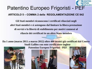 Patentino Europeo Frigoristi - PEF
     ARTICOLO 5 – COMMA 2 della REGOLAMENTAZIONE CE 842

            Gli Stati membri riconoscono i certificati rilasciati negli
       altri Stati membri e si astengono dal limitare la libera prestazione
          di servizi e la libertà di stabilimento per motivi connessi al
                rilascio dei certificati in un altro Stato membro


Da 1 anno (marzo 2011 a marzo 2012) oltre 400 tecnici già certificati dal Centro
                  Studi Galileo con ente certificatore inglese
                      Patentino Europeo Frigoristi - PEF
 