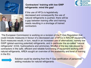 Contractors’ training with low GWP
                        refrigerants: mind the gap!

                        If the use of HFCs is legislatively
                        decreased and consequently the use of
                        natural refrigerants is pushed, there will be
                        a gap between training offer and training
                        needs resulting in a shortage of trained
                        contractors



 The European Commission is working on a revision of the F-Gas Regulation that
could include measures in favour of a decreased use of HFCs in RACHP equipment.
Such measures would, in turn, result in an increased use of alternatives, namely low
GWP (global warming potential) refrigerants, and in particular the so-called “natural
refrigerants” (CO2, hydrocarbons and ammonia). Mindful of the key role played by
contractors in the safe, efficient and reliable functioning of equipment working with
natural refrigerants, AREA sought an overview of the availability and level of training
in the EU.

              Solution could be starting from the F-Gas certification of personnel
              adding modules for natural refrigerants
 
