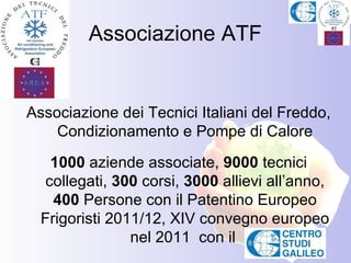 Associazione ATF


Associazione dei Tecnici Italiani del Freddo,
    Condizionamento e Pompe di Calore
    1000 aziende associate, 9000 tecnici
   collegati, 300 corsi, 3000 allievi all’anno,
    400 Persone con il Patentino Europeo
  Frigoristi 2011/12, XIV convegno europeo
                nel 2011 con il
 